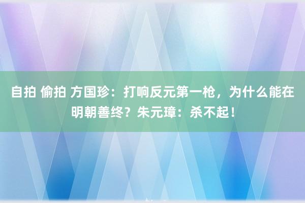 自拍 偷拍 方国珍：打响反元第一枪，为什么能在明朝善终？朱元璋：杀不起！