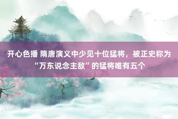 开心色播 隋唐演义中少见十位猛将，被正史称为“万东说念主敌”的猛将唯有五个