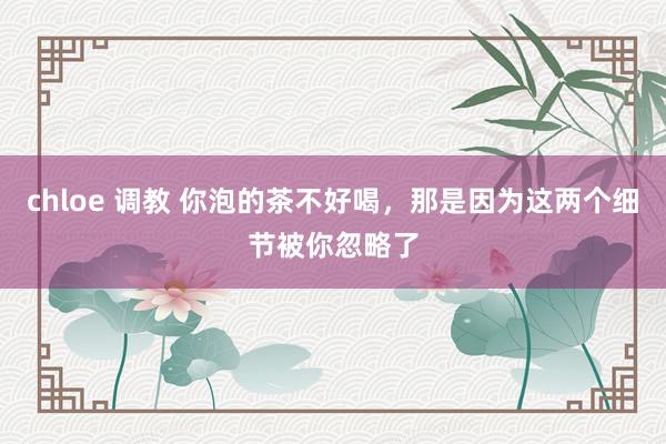 chloe 调教 你泡的茶不好喝，那是因为这两个细节被你忽略了