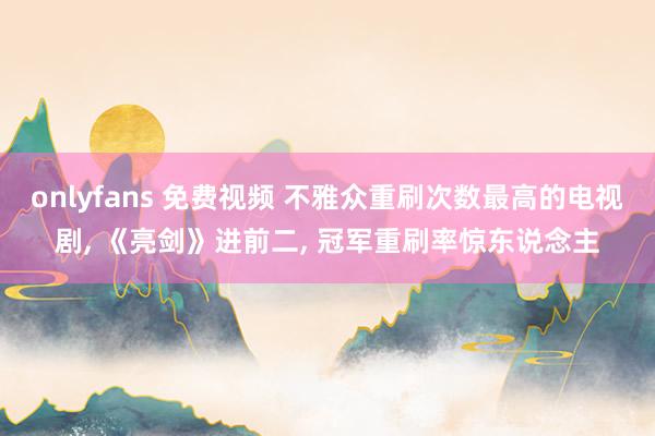 onlyfans 免费视频 不雅众重刷次数最高的电视剧， 《亮剑》进前二， 冠军重刷率惊东说念主