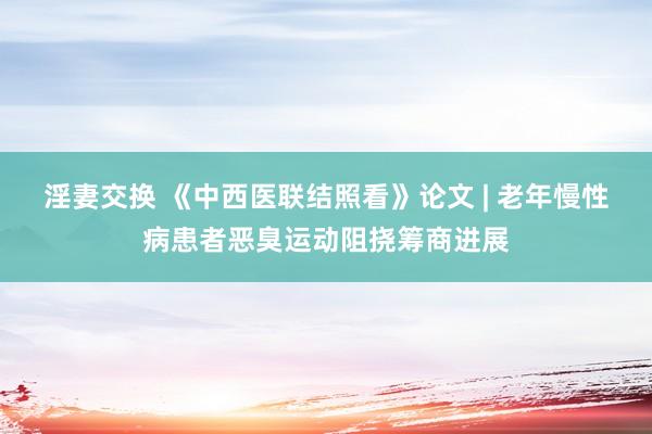 淫妻交换 《中西医联结照看》论文 | 老年慢性病患者恶臭运动阻挠筹商进展