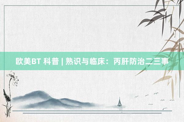 欧美BT 科普 | 熟识与临床：丙肝防治二三事