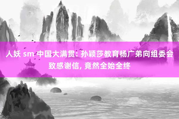 人妖 sm 中国大满贯: 孙颖莎教育杨广弟向组委会致感谢信， 竟然全始全终