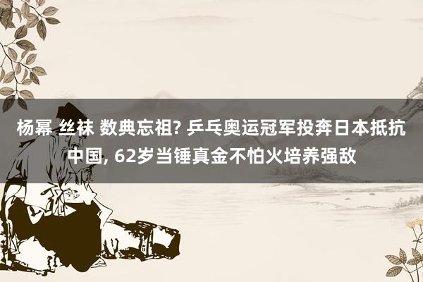 杨幂 丝袜 数典忘祖? 乒乓奥运冠军投奔日本抵抗中国， 62岁当锤真金不怕火培养强敌