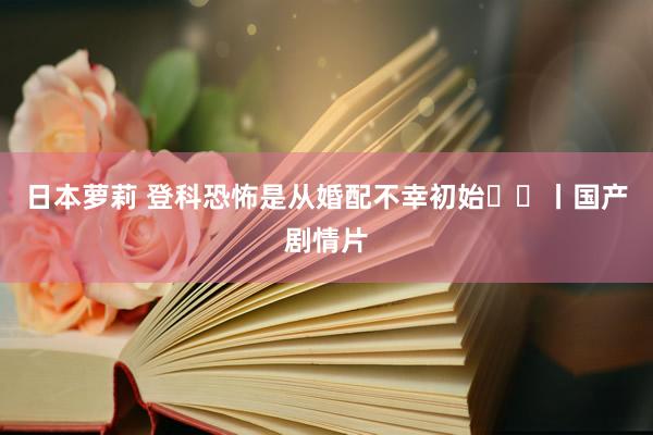 日本萝莉 登科恐怖是从婚配不幸初始⁉️丨国产剧情片