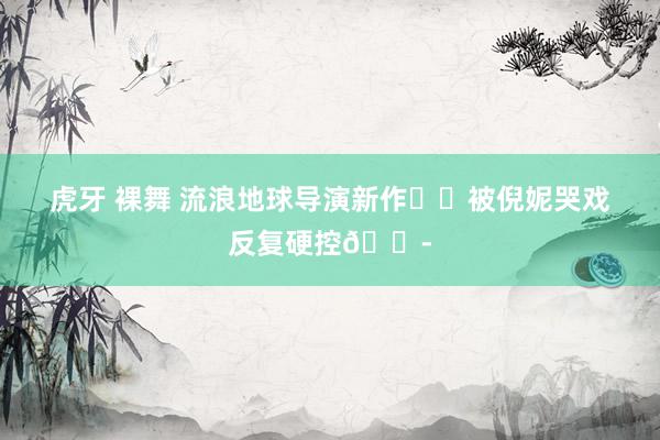 虎牙 裸舞 流浪地球导演新作❗️被倪妮哭戏反复硬控😭