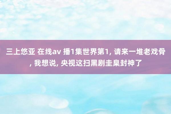 三上悠亚 在线av 播1集世界第1， 请来一堆老戏骨， 我想说， 央视这扫黑剧圭臬封神了