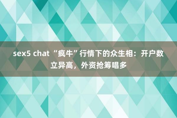 sex5 chat “疯牛”行情下的众生相：开户数立异高，外资抢筹唱多