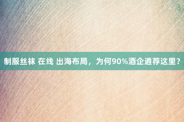 制服丝袜 在线 出海布局，为何90%酒企遴荐这里？