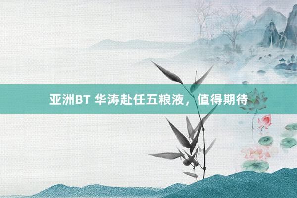 亚洲BT 华涛赴任五粮液，值得期待