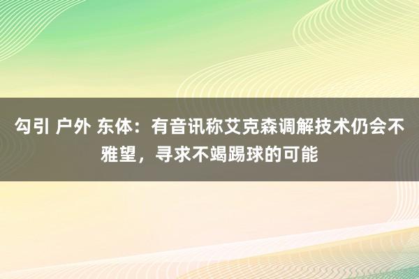 勾引 户外 东体：有音讯称艾克森调解技术仍会不雅望，寻求不竭踢球的可能