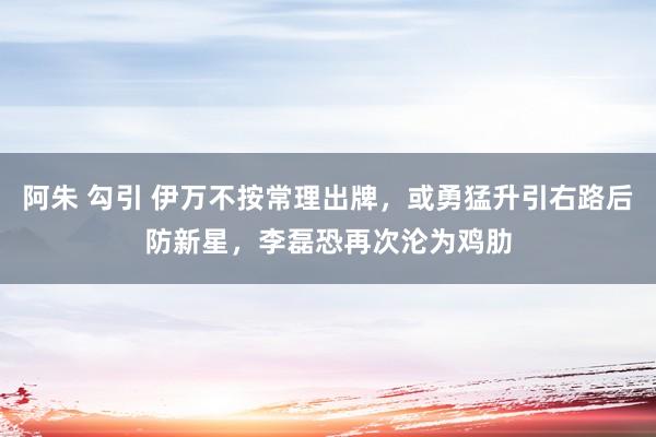 阿朱 勾引 伊万不按常理出牌，或勇猛升引右路后防新星，李磊恐再次沦为鸡肋