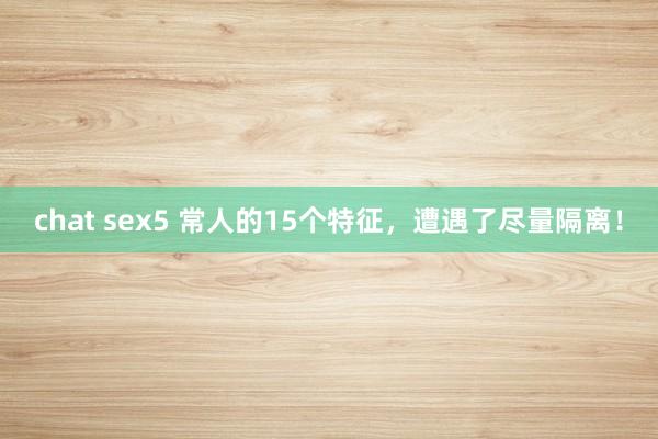 chat sex5 常人的15个特征，遭遇了尽量隔离！