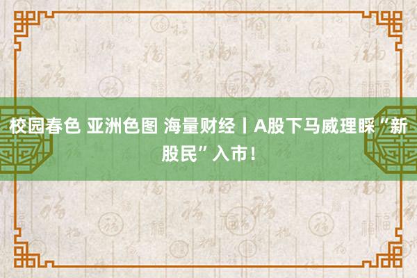 校园春色 亚洲色图 海量财经丨A股下马威理睬“新股民”入市！