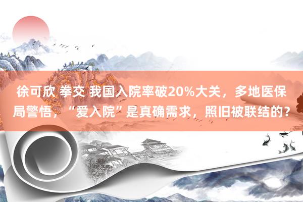 徐可欣 拳交 我国入院率破20%大关，多地医保局警悟，“爱入院”是真确需求，照旧被联结的？