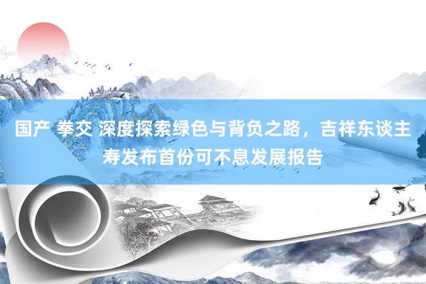 国产 拳交 深度探索绿色与背负之路，吉祥东谈主寿发布首份可不息发展报告