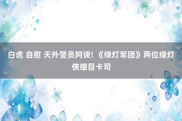 白虎 自慰 天外警员阿谀! 《绿灯军团》两位绿灯侠细目卡司