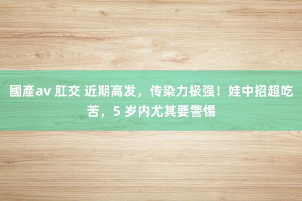 國產av 肛交 近期高发，传染力极强！娃中招超吃苦，5 岁内尤其要警惕