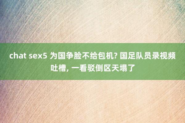 chat sex5 为国争脸不给包机? 国足队员录视频吐槽， 一看驳倒区天塌了