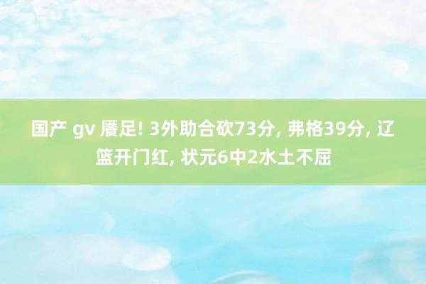 国产 gv 餍足! 3外助合砍73分， 弗格39分， 辽篮开门红， 状元6中2水土不屈