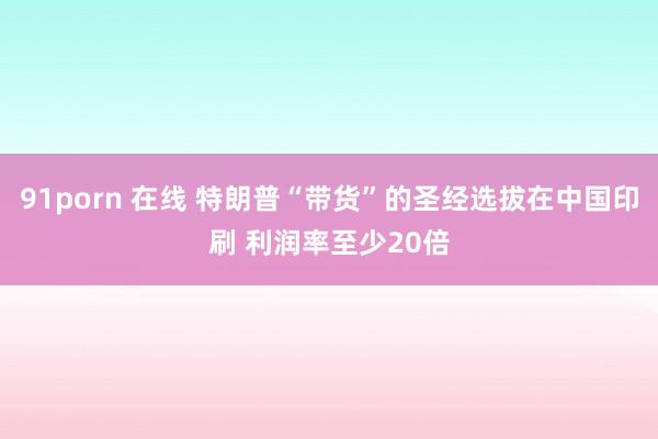 91porn 在线 特朗普“带货”的圣经选拔在中国印刷 利润率至少20倍