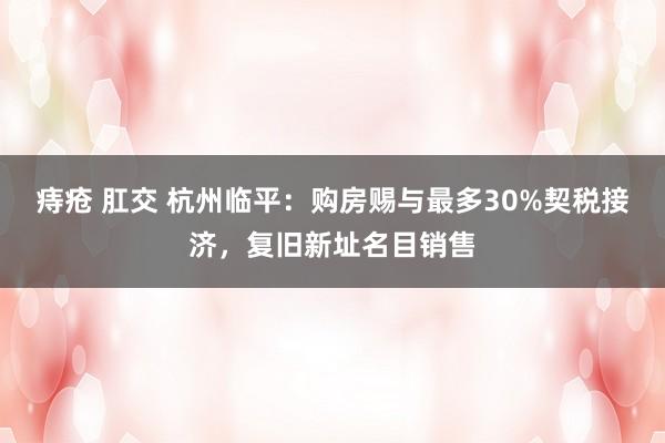 痔疮 肛交 杭州临平：购房赐与最多30%契税接济，复旧新址名目销售