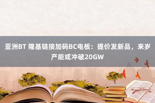 亚洲BT 隆基链接加码BC电板：提价发新品，来岁产能或冲破20GW