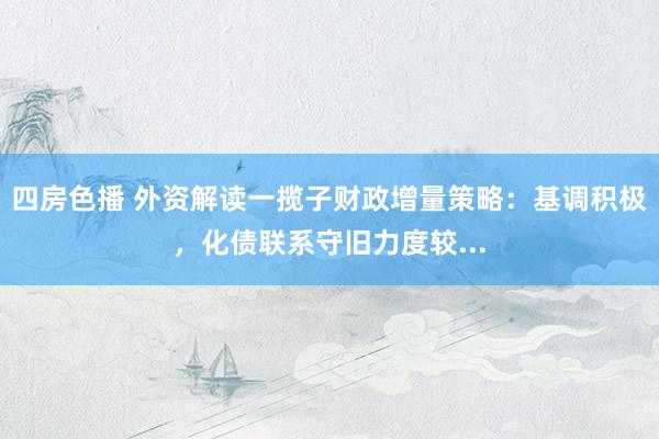 四房色播 外资解读一揽子财政增量策略：基调积极，化债联系守旧力度较...