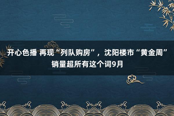 开心色播 再现“列队购房”，沈阳楼市“黄金周”销量超所有这个词9月