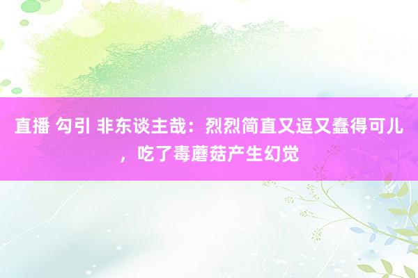 直播 勾引 非东谈主哉：烈烈简直又逗又蠢得可儿，吃了毒蘑菇产生幻觉