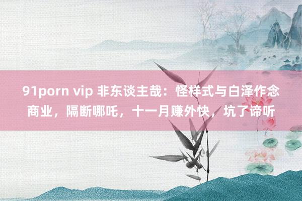 91porn vip 非东谈主哉：怪样式与白泽作念商业，隔断哪吒，十一月赚外快，坑了谛听