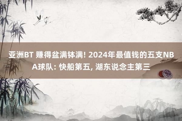 亚洲BT 赚得盆满钵满! 2024年最值钱的五支NBA球队: 快船第五， 湖东说念主第三