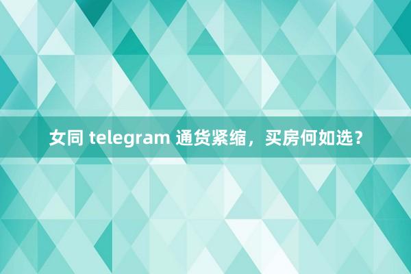 女同 telegram 通货紧缩，买房何如选？