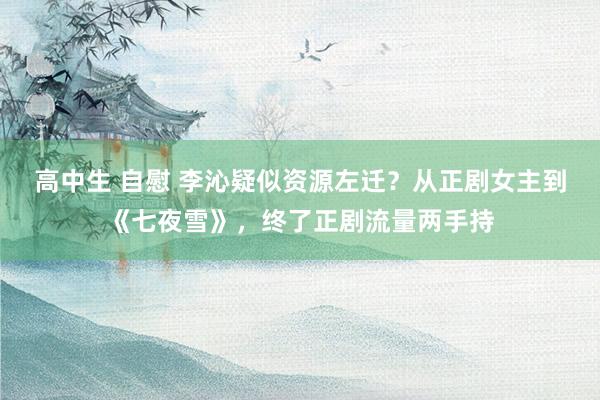 高中生 自慰 李沁疑似资源左迁？从正剧女主到《七夜雪》，终了正剧流量两手持