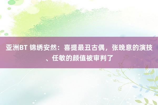 亚洲BT 锦绣安然：喜提最丑古偶，张晚意的演技、任敏的颜值被审判了