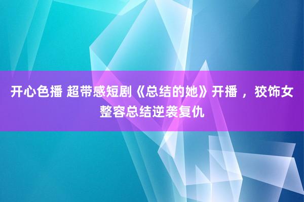 开心色播 超带感短剧《总结的她》开播 ，狡饰女整容总结逆袭复仇