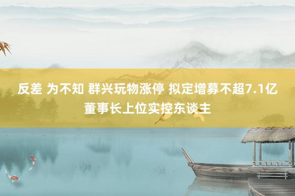 反差 为不知 群兴玩物涨停 拟定增募不超7.1亿董事长上位实控东谈主