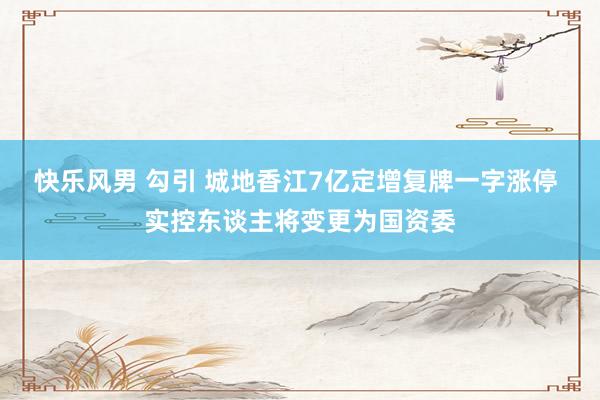 快乐风男 勾引 城地香江7亿定增复牌一字涨停 实控东谈主将变更为国资委