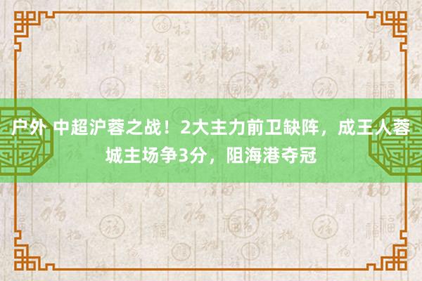 户外 中超沪蓉之战！2大主力前卫缺阵，成王人蓉城主场争3分，阻海港夺冠