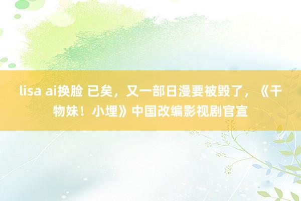 lisa ai换脸 已矣，又一部日漫要被毁了，《干物妹！小埋》中国改编影视剧官宣