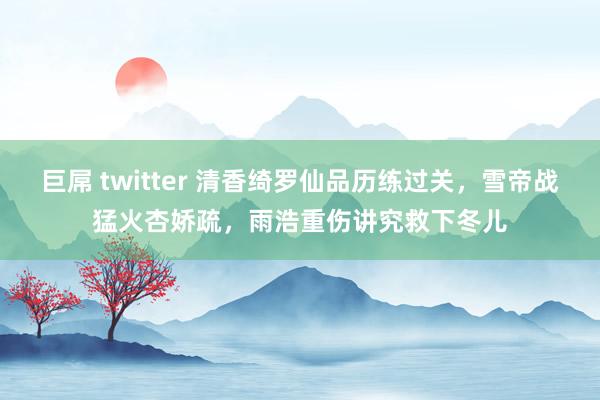 巨屌 twitter 清香绮罗仙品历练过关，雪帝战猛火杏娇疏，雨浩重伤讲究救下冬儿