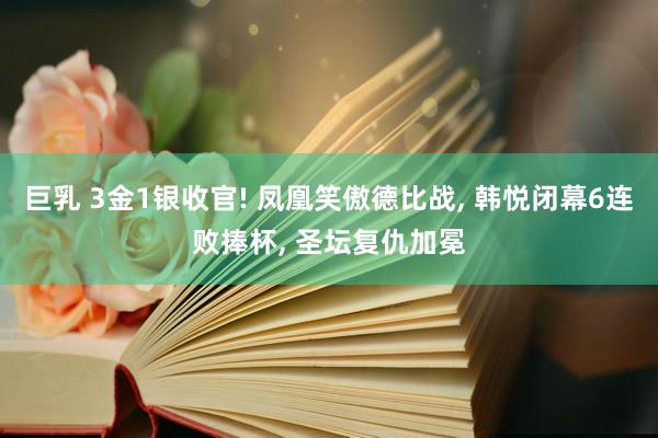 巨乳 3金1银收官! 凤凰笑傲德比战， 韩悦闭幕6连败捧杯， 圣坛复仇加冕