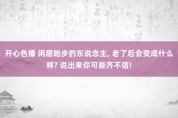 开心色播 闲居跑步的东说念主， 老了后会变成什么样? 说出来你可能齐不信!