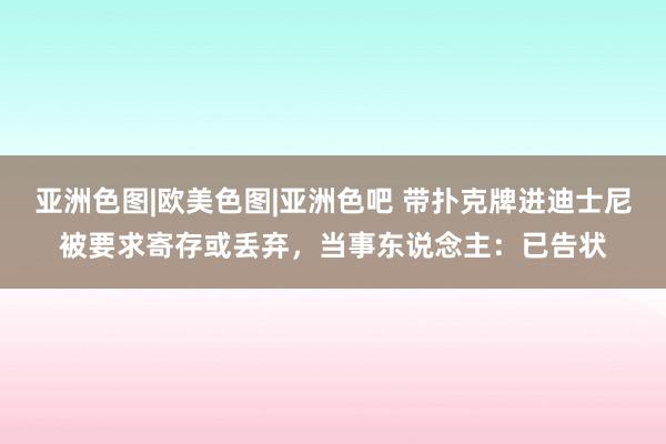 亚洲色图|欧美色图|亚洲色吧 带扑克牌进迪士尼被要求寄存或丢弃，当事东说念主：已告状