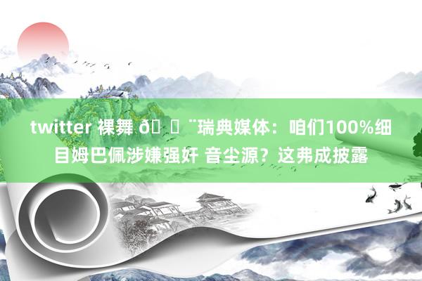 twitter 裸舞 🚨瑞典媒体：咱们100%细目姆巴佩涉嫌强奸 音尘源？这弗成披露