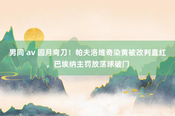 男同 av 圆月弯刀！帕夫洛维奇染黄被改判直红，巴埃纳主罚放荡球破门