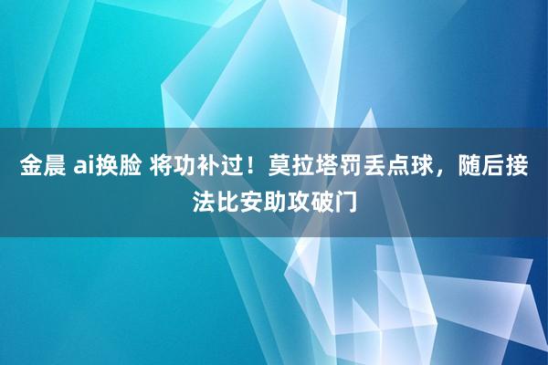 金晨 ai换脸 将功补过！莫拉塔罚丢点球，随后接法比安助攻破门