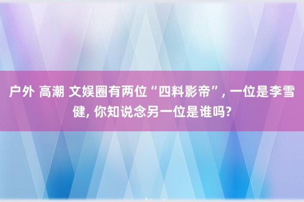 户外 高潮 文娱圈有两位“四料影帝”， 一位是李雪健， 你知说念另一位是谁吗?