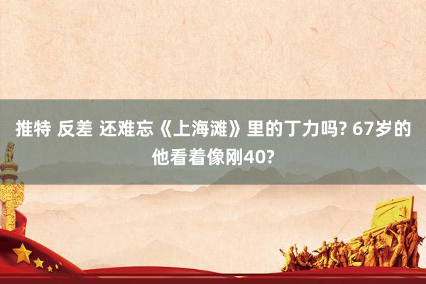 推特 反差 还难忘《上海滩》里的丁力吗? 67岁的他看着像刚40?