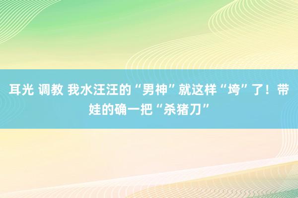 耳光 调教 我水汪汪的“男神”就这样“垮”了！带娃的确一把“杀猪刀”